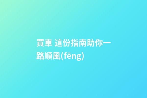 買車 這份指南助你一路順風(fēng)